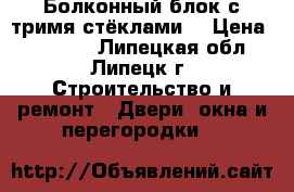 Болконный блок с тримя стёклами. › Цена ­ 12 000 - Липецкая обл., Липецк г. Строительство и ремонт » Двери, окна и перегородки   